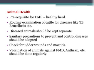 Animal Health
• Pre-requisite for CMP – healthy herd
• Routine examination of cattle for diseases like TB,
Brucellosis etc.
• Diseased animals should be kept separate
• Sanitary precautions to prevent and control diseases
should be adopted
• Check for udder wounds and mastitis.
• Vaccination of animals against FMD, Anthrax, etc.
should be done regularly
 