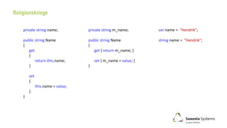 private string name;
public string Name
{
get
{
return this.name;
}
set
{
this.name = value;
}
}
private string m_name;
public string Name
{
get { return m_name; }
set { m_name = value; }
}
Religionskriege
var name = "Hendrik";
string name = "Hendrik";
 