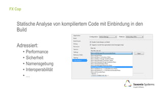 FX Cop
Statische Analyse von kompiliertem Code mit Einbindung in den
Build
Adressiert:
• Performance
• Sicherheit
• Namensgebung
• Interoperabilität
• …
 