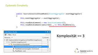 Cyclomatic Complexity
Komplexität == 3
public SourceSelectionViewModel(IEventAggregator eventAggregator)
{
this.eventAggregator = eventAggregator;
this.readDataCommand = new ReactiveCommand();
this.readDataCommand.Subscribe( _ => this.ReadData());
}
 