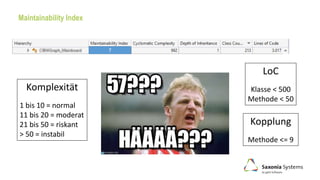 Maintainability Index
Kopplung
Methode <= 9
LoC
Klasse < 500
Methode < 50
Komplexität
1 bis 10 = normal
11 bis 20 = moderat
21 bis 50 = riskant
> 50 = instabil
?
 