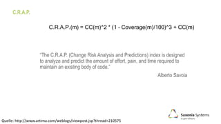 C.R.A.P.
“The C.R.A.P. (Change Risk Analysis and Predictions) index is designed
to analyze and predict the amount of effort, pain, and time required to
maintain an existing body of code.”
Alberto Savoia
Quelle: http://www.artima.com/weblogs/viewpost.jsp?thread=210575
C.R.A.P.(m) = CC(m)^2 * (1 – Coverage(m)/100)^3 + CC(m)
 