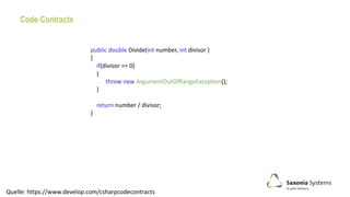 Code Contracts
public double Divide(int number, int divisor )
{
if(divisor == 0)
{
throw new ArgumentOutOfRangeException();
}
return number / divisor;
}
Quelle: https://www.develop.com/csharpcodecontracts
 