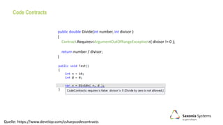 Code Contracts
public double Divide(int number, int divisor )
{
Contract.Requires<ArgumentOutOfRangeException>( divisor != 0 );
return number / divisor;
}
Quelle: https://www.develop.com/csharpcodecontracts
 