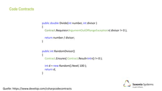 Code Contracts
public double Divide(int number, int divisor )
{
Contract.Requires<ArgumentOutOfRangeException>( divisor != 0 );
return number / divisor;
}
public int RandomDivisor()
{
Contract.Ensures( Contract.Result<int>() != 0 );
int d = new Random().Next( 100 );
return d;
}
Quelle: https://www.develop.com/csharpcodecontracts
 