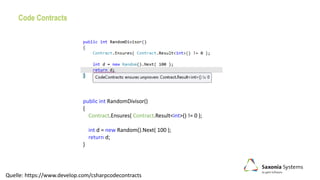 Code Contracts
public int RandomDivisor()
{
Contract.Ensures( Contract.Result<int>() != 0 );
int d = new Random().Next( 100 );
return d;
}
Quelle: https://www.develop.com/csharpcodecontracts
 