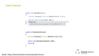 Code Contracts
public int RandomDivisor()
{
Contract.Ensures( Contract.Result<int>() != 0 );
int d = new Random().Next(1, 100 );
return d;
}
Quelle: https://www.develop.com/csharpcodecontracts
 