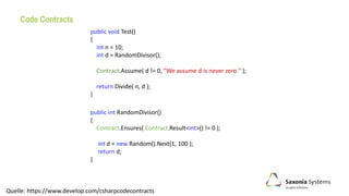Code Contracts
public int RandomDivisor()
{
Contract.Ensures( Contract.Result<int>() != 0 );
int d = new Random().Next(1, 100 );
return d;
}
Quelle: https://www.develop.com/csharpcodecontracts
public void Test()
{
int n = 10;
int d = RandomDivisor();
Contract.Assume( d != 0, "We assume d is never zero." );
return Divide( n, d );
}
 