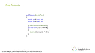 Code Contracts
Quelle: https://www.develop.com/csharpcodecontracts
public class SpecialPoint
{
public int X { get; set; }
public int Y { get; set; }
[ContractInvariantMethod]
private void ClassContract()
{
Contract.Invariant( Y > X );
}
}
 