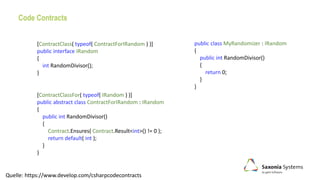 Code Contracts
Quelle: https://www.develop.com/csharpcodecontracts
public class MyRandomizer : IRandom
{
public int RandomDivisor()
{
return 0;
}
}
[ContractClass( typeof( ContractForIRandom ) )]
public interface IRandom
{
int RandomDivisor();
}
[ContractClassFor( typeof( IRandom ) )]
public abstract class ContractForIRandom : IRandom
{
public int RandomDivisor()
{
Contract.Ensures( Contract.Result<int>() != 0 );
return default( int );
}
}
 