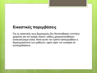 Εικαστικές παρεμβάσεις
Για τις εικαστικές τους δημιουργίες δεν δαπανήθηκαν επιπλέον
χρήματα για την αγορά υλικών, καθώς χρησιμοποιήθηκαν
ανακυκλώσιμα υλικά. Κατά αυτόν τον τρόπο καλλιεργήθηκε η
δημιουργικότητα των μαθητών, αφού είχαν την ευκαιρία να
αυτοσχεδιάσουν.
 