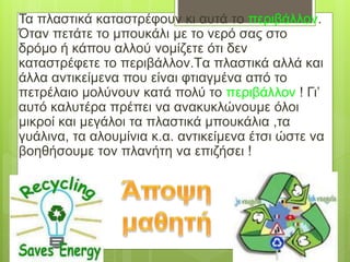 Τα πλαστικά καταστρέφουν κι αυτά το περιβάλλον.
Όταν πετάτε το μπουκάλι με το νερό σας στο
δρόμο ή κάπου αλλού νομίζετε ότι δεν
καταστρέφετε το περιβάλλον.Tα πλαστικά αλλά και
άλλα αντικείμενα που είναι φτιαγμένα από το
πετρέλαιο μολύνουν κατά πολύ το περιβάλλον ! Γι’
αυτό καλυτέρα πρέπει να ανακυκλώνουμε όλοι
μικροί και μεγάλοι τα πλαστικά μπουκάλια ,τα
γυάλινα, τα αλουμίνια κ.α. αντικείμενα έτσι ώστε να
βοηθήσουμε τον πλανήτη να επιζήσει !
 