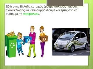 Εδώ στην Ελλάδα ευτυχώς έχουμε πολλούς κάδους
ανακύκλωσης και έτσι συμβάλλουμε και εμείς στο να
σώσουμε το περιβάλλον.
 