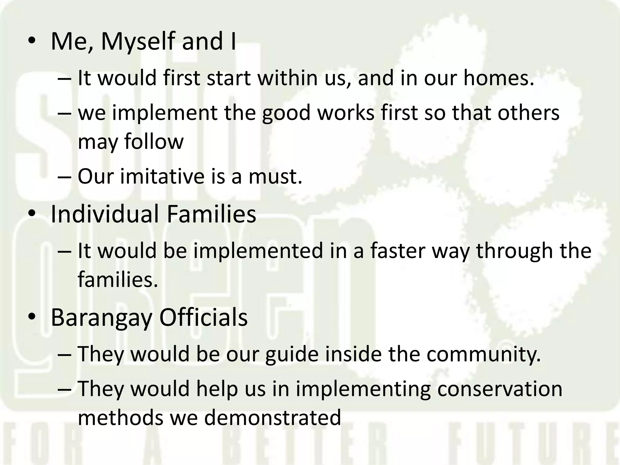 &bull; Me, Myself and I
  &ndash; It would first start within us, and in our homes.
  &ndash; we implement the good works first so that others
    may follow
  &ndash; Our imitative is a must.
&bull; Individual Families
  &ndash; It would be implemented in a faster way through the
    families.
&bull; Barangay Officials
  &ndash; They would be our guide inside the community.
  &ndash; They would help us in implementing conservation
    methods we demonstrated
 