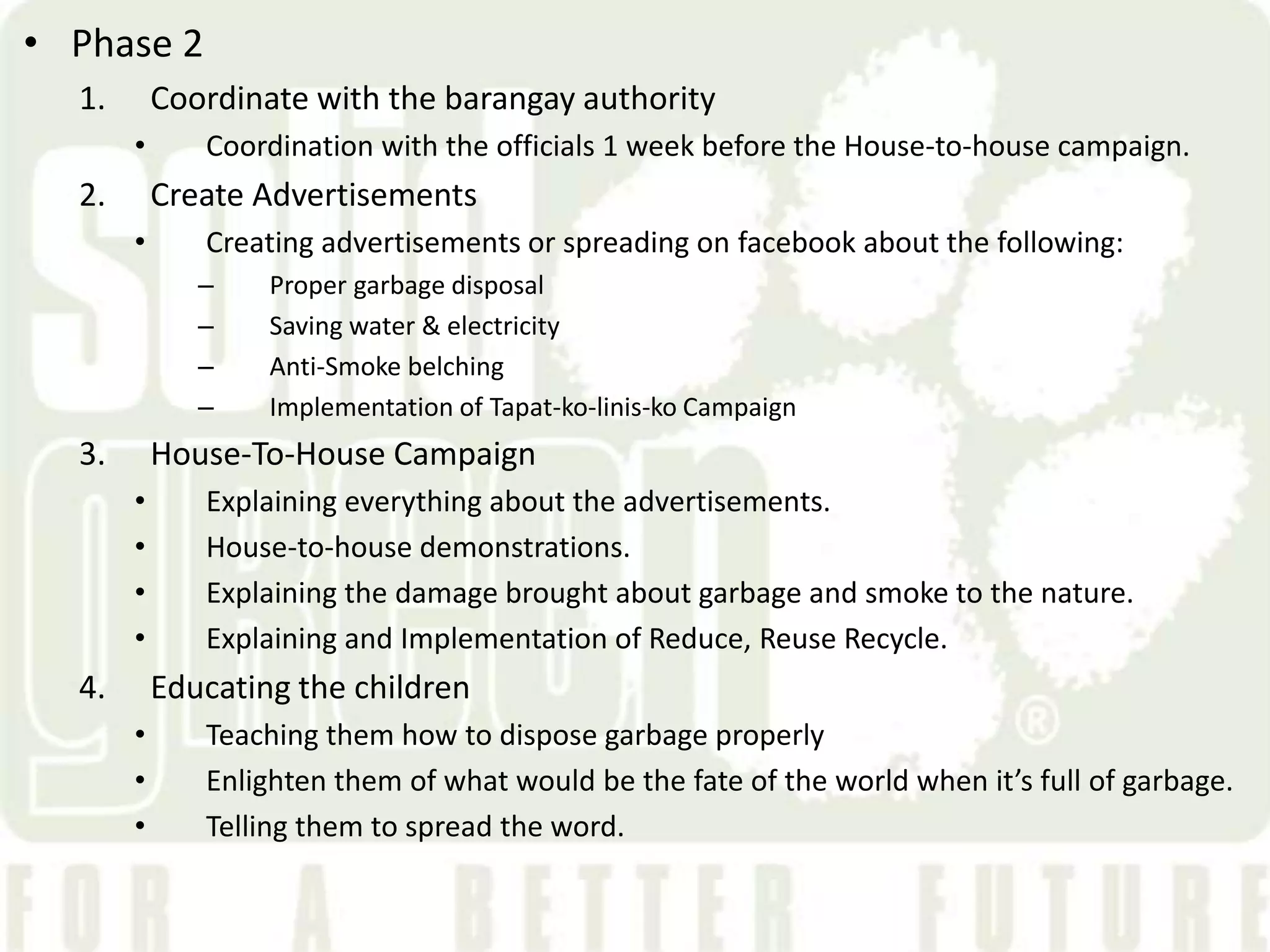 &bull; Phase 2
  1.       Coordinate with the barangay authority
       &bull;      Coordination with the officials 1 week before the House-to-house campaign.
  2.       Create Advertisements
       &bull;      Creating advertisements or spreading on facebook about the following:
              &ndash;    Proper garbage disposal
              &ndash;    Saving water & electricity
              &ndash;    Anti-Smoke belching
              &ndash;    Implementation of Tapat-ko-linis-ko Campaign
  3.       House-To-House Campaign
       &bull;      Explaining everything about the advertisements.
       &bull;      House-to-house demonstrations.
       &bull;      Explaining the damage brought about garbage and smoke to the nature.
       &bull;      Explaining and Implementation of Reduce, Reuse Recycle.
  4.       Educating the children
       &bull;      Teaching them how to dispose garbage properly
       &bull;      Enlighten them of what would be the fate of the world when it&rsquo;s full of garbage.
       &bull;      Telling them to spread the word.
 