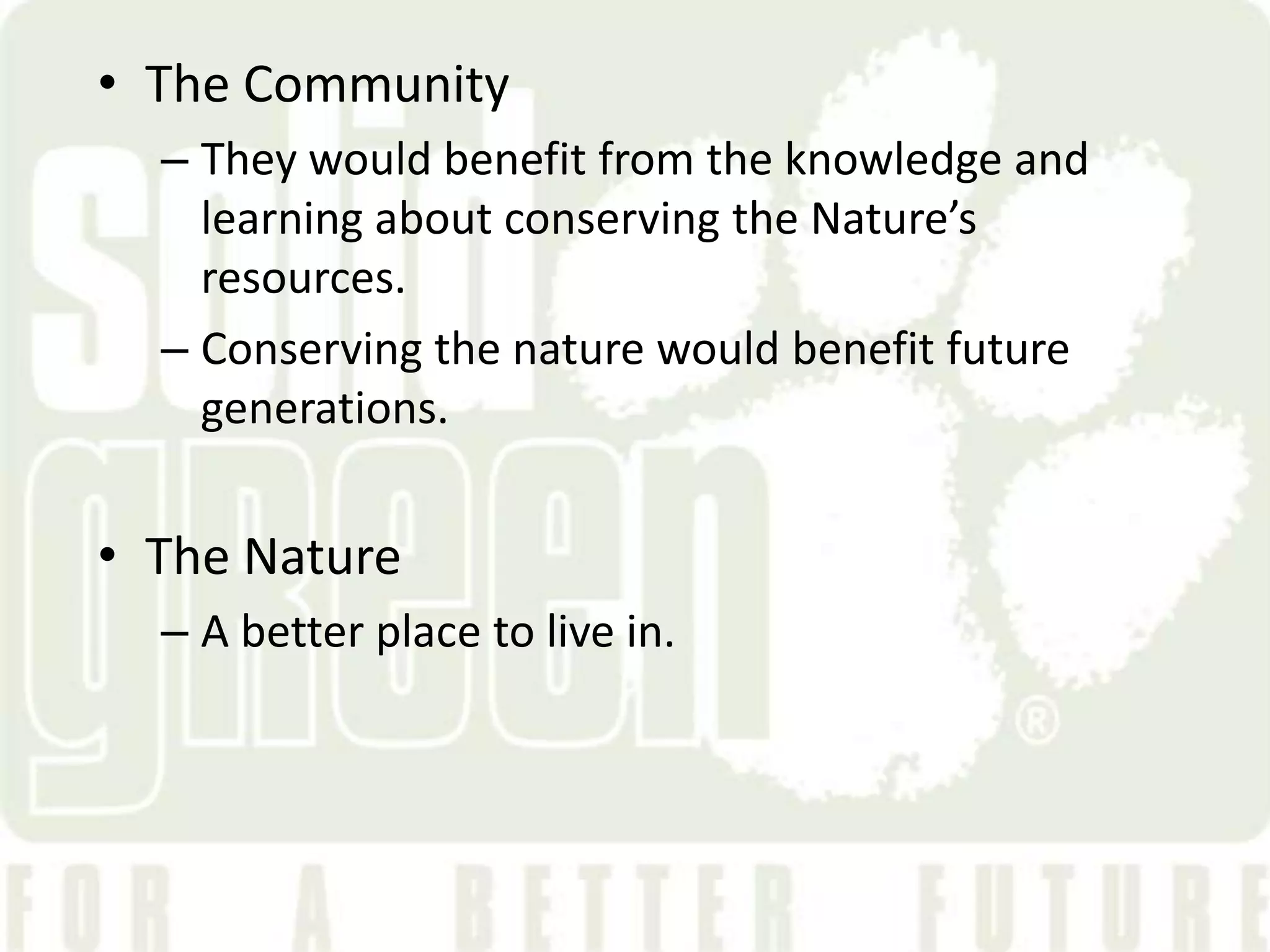 &bull; The Community
  &ndash; They would benefit from the knowledge and
    learning about conserving the Nature&rsquo;s
    resources.
  &ndash; Conserving the nature would benefit future
    generations.


&bull; The Nature
  &ndash; A better place to live in.
 