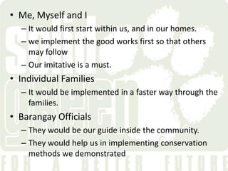 • Me, Myself and I
  – It would first start within us, and in our homes.
  – we implement the good works first so that others
    may follow
  – Our imitative is a must.
• Individual Families
  – It would be implemented in a faster way through the
    families.
• Barangay Officials
  – They would be our guide inside the community.
  – They would help us in implementing conservation
    methods we demonstrated
 