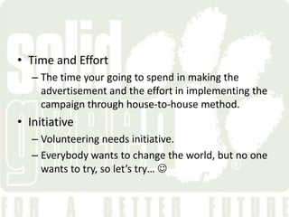 • Time and Effort
   – The time your going to spend in making the
     advertisement and the effort in implementing the
     campaign through house-to-house method.
• Initiative
   – Volunteering needs initiative.
   – Everybody wants to change the world, but no one
     wants to try, so let’s try… 
 