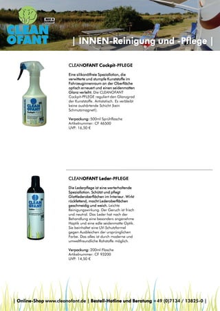 | INNEN-Reinigung und -Pflege |
CLEANOFANT Cockpit-PFLEGE
Eine silikonölfreie Speziallotion, die
verwitterte und stumpfe Kunststoffe im
Fahrzeuginnenraum an der Oberfläche
optisch erneuert und einen seidenmatten
Glanz verleiht. Die CLEANOFANT
Cockpit-PFLEGE reguliert den Glanzgrad
der Kunststoffe. Antistatisch. Es verbleibt
keine aushärtende Schicht (kein
Schmutzmagnet!).
Verpackung: 500ml Sprühflasche
Artikelnummer: CF 46500
UVP: 16,50 €

CLEANOFANT Leder-PFLEGE
Die Lederpflege ist eine werterhaltende
Speziallotion. Schützt und pflegt
Glattlederoberflächen im Interieur. Wirkt
rückfettend, macht Lederoberflächen
geschmeidig und weich. Leichte
Reinigungswirkung. Der Geruch ist frisch
und neutral. Das Leder hat nach der
Behandlung eine besonders angenehme
Haptik und eine edle seidenmatte Optik.
Sie beinhaltet eine UV-Schutzformel
gegen Ausbleichen der ursprünglichen
Farbe. Das alles ist durch moderne und
umweltfreundliche Rohstoffe möglich.
Verpackung: 200ml Flasche
Artikelnummer: CF 93200
UVP: 14,50 €

| Online-Shop www.cleanofant.de | Bestell-Hotline und Beratung +49 (0)7134 / 13825-0 |

 