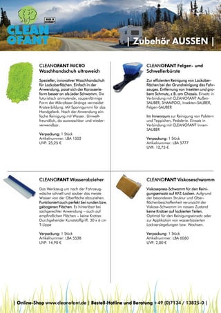 | Zubehör AUSSEN |
CLEANOFANT MICRO
Waschhandschuh ultraweich

CLEANOFANT Felgen- und
Schwellerbürste

Spezieller, innovativer Waschhandschuh
für Lackoberflächen. Einfach in der
Anwendung, passt sich der Karosserieform besser an als jeder Schwamm. Die
futuristisch anmutende, raupenförmige
Form der Mikrofaser-Stränge vermeidet
Kratzerbildung. Mit Spanngummi für das
Handgelenk. Nach der Anwendung einfache Reinigung mit Wasser. Umweltfreundlich, da auswaschbar und wiederverwendbar.

Zur effizienten Reinigung von Lackoberflächen bei der Grundreinigung des Fahrzeuges. Entfernung von Insekten und grobem Schmutz, z.B. am Chassis. Einsatz in
Verbindung mit CLEANOFANT AußenSAUBER, SHAMPOO, Insekten-SAUBER,
Felgen-SAUBER

Verpackung: 1 Stück
Artikelnummer: LBA 1502
UVP: 25,25 €

Im Innenraum zur Reinigung von Polstern
und Teppichen, Pedalerie. Einsatz in
Verbindung mit CLEANOFANT InnenSAUBER
Verpackung: 1 Stück
Artikelnummer: LBA 5777
UVP: 12,75 €

CLEANOFANT Wasserabzieher

CLEANOFANT Viskoseschwamm

Das Werkzeug um nach der Fahrzeugwäsche schnell und sauber das meiste
Wasser von der Oberfläche abzuziehen.
Funktioniert auch perfekt bei runden bzw.
gebogenen Flächen. Es hinterlässt bei
sachgerechter Anwendung – auch auf
empfindlichen Flächen – keine Kratzer.
Durchgehender Kunststoffgriff, 30 x 6 cm
T-Lippe

Viskosepress-Schwamm für den Reinigungseinsatz auf KFZ-Lacken. Aufgrund
der besonderen Struktur und Oberflächenbeschaffenheit verursacht der
Viskose-Schwamm im nassen Zustand
keine Kratzer auf lackierten Teilen.
Optimal für den Reinigungseinsatz oder
zur Applikation von wasserbasierten
Lackversiegelungen bzw. Wachsen.

Verpackung: 1 Stück
Artikelnummer: LBA 5538
UVP: 14,90 €

Verpackung: 1 Stück
Artikelnummer: LBA 6060
UVP: 2,80 €

| Online-Shop www.cleanofant.de | Bestell-Hotline und Beratung +49 (0)7134 / 13825-0 |

 