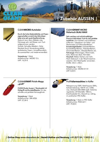 | Zubehör AUSSEN |
CLEANMICRO Autoleder
Durch die hohe Materialdichte und Fasereigenschaften erreicht das Mikrofaserleder eine sehr gute Kapillarwirkung.
Dadurch kann beim Abledern des
Fahrzeugs sehr viel Wasser vom Tuch
aufgenommen werden.
Vorteile: Schnelles Abledern. Hohe
Standzeit durch Verwendung stabiler
synthetischer Fasern. Umweltfreundlich,
da auswaschbar und wiederverwendbar.
Verpackung: 1 Stück
Artikelnummer: MICRO 15 L
UVP: 16,25 €

CLEANOFANT MICRO
Poliertuch BLAU MAXI
Sehr weiches und aufnahmefähiges
Premium Mikrofaser-Tuch für das perfekte
Lackfinish. Zum leichten und kratzfreien
entfernen / abpolieren von Polier- und
Wachsresten auf Glanzoberflächen.
Einsatzmöglichkeiten: Lackoberflächen,
Kunststoffoberflächen, Holzoberflächen,
Chromoberflächen, Glasoberflächen etc.
Fahrzeuge: Wohnwagen, Wohnmobil,
Auto, Motorrad, Boot, Fahrräder.
Haushalt: Möbel, Küchen und mehr.
Nach Gebrauch in der Waschmaschine
waschen. Kein Weichspüler verwenden.
Größe: 62cm x 50cm.
Verpackung: 1 Stück
Artikelnummer: MICRO 01 01
UVP: 8,50 €

CLEANOFANT Finish-Mopp
„groß“
CLEAN Duster Aussen / Staubwedel mit
Holzgriff und Kunststofftasche. Für das
schnelle und perfekte Fahrzeugfinish.
Verpackung: 1 Stück
Artikelnummer: LBA 6256
UVP: 27,50 €

ProfiPoliermaschine im Koffer
Netzspannung 230V, Netzfrequenz 50Hz,
Aufnahmeleistung 100 W min./1200,
max. Drehzahl 600-3000 UpM. Stufenlos
regulierbar, Ø Polierteller 180mm,
Anschlusskabel 4m, Gewicht ca. 3,8 kg,
im praktischen PVC-Koffer.
Verpackung: 1 Stück im PVC Koffer
Artikelnummer: POM 6411
UVP: 79,00 €

| Online-Shop www.cleanofant.de | Bestell-Hotline und Beratung +49 (0)7134 / 13825-0 |

 