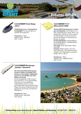 | Zubehör INNEN |
CLEANOFANT Finish-Mopp
„klein“

CLEANOFANT PROFI
Allroundtuch GELB

CLEAN Duster Innen / Staubwedel mit
Kunststoffgriff. Für das schnelle und
perfekte Fahrzeugfinish!.

Weiches PROFI Mikrofasertuch zum Reinigen und Abpolieren. Zum Entfernen von
Fett, Fingerabdrücken, Staub, Polier- und
Wachsresten. Hierdurch wird ein optimales Glanzergebnis erzielt. Auch feucht
(lauwarmes Wasser) in Verbindung mit
Reiniger einsetzbar.
Einsatzmöglichkeiten: Lackoberflächen,
Kunststoffoberflächen, Holzoberflächen,
Chromoberflächen.
Fahrzeuge: Autos, Motorräder, Boote,
Fahrräder.
Haushalt: Möbel, Küchen und mehr.
Nach Gebrauch in der Waschmaschine
waschen. Kein Weichspüler verwenden.
Größe: 38 cm x 38 cm

Verpackung: 1 Stück
Artikelnummer: LBA 6255
UVP: 11,30 €

Verpackung: 1 Stück
Artikelnummer: MICRO GL 02-1
UVP: 5,15 €

CLEANOFANT Reinigungs„Zauber“-Schwamm
Der abrasive/schleifende Reinigungsschwamm entfernt zuverlässig, ohne
Einsatz von Chemikalien, festsitzenden
Schmutz von Kunststoffen oder Holz effektiv und schnell.
Anwendungsgebiete: Entfernung von
Gummistriche (z. B. von Schuhsohlen),
Polierresten an Kunststoffleisten,
Insektenentfernung bis zur Lacksprühnebelentfernung auf Autoscheiben.
Wegen der starken Schleifwirkung nicht
geeignet für den Einsatz auf lackierten
Oberflächen.
Verpackung: 5 Stück
Artikelnummer: LBA 6040
UVP: 8,65 €

| Online-Shop www.cleanofant.de | Bestell-Hotline und Beratung +49 (0)7134 / 13825-0 |

 