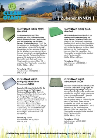 | Zubehör INNEN |
CLEANOFANT MICRO PROFI
Glas Vließ

CLEANOFANT MICRO FinishGlas-Tuch

Zur Nass-Reinigung von GlasOberflächen. Zum Entfernen von Fett,
Nikotin, Fingerabdrücken, Staub, Polierund Wachsresten etc. bei der Glas-,
Fenster-, Scheiben-Reinigung. Durch die
Vorreinigung mit dem feuchten Glas-Vließ
in Verbindung mit dem CLEANOFANT
Glasreiniger wird ein optimales Ergebnis
bei der Scheibenreinigung erzielt. Nimmt
Schmutz optimal auf - verursacht so keine
Kratzer. Auch für Plexiglas-Oberflächen
geeignet. Für saubere und streifenfreie
Durchsicht. Nach Gebrauch in der
Waschmaschine waschen. Über 100 x
waschbar. Kein Weichspüler verwenden!
Größe: 40,5cm x 37cm

PROFI Mikrofaser-Finish-Glas-Tuch zur
streifenfreien Trocken-Reinigung von
Glas-, Fenster- Scheiben-Oberflächen.
Die durch das Vorreinigen entstandene
Restfeuchtigkeit wird mit dem Finish-GlasTuch aufgenommen und die Oberfläche
wird streifenfrei, klar und strahlend. Nach
Gebrauch in der Waschmaschine
waschen. Über 200 x waschbar. Kein
Weichspüler verwenden! Hohe Standzeit
durch Premiumqualität.
Größe: 39,5cm x 39,5cm
Verpackung: 1 Stück
Artikelnummer: MICROGR02-1
UVP: 7,85 €

Verpackung: 1 Stück
Artikelnummer: MICROGR03-1
UVP: 4,76 €

CLEANOFANT MICRO
Reinigungs-Handschuh
Innenraum WEISS
Spezieller Mikrofaserhandschuh für die
Innenreinigung von Wohnwagen,
Caravan und Reisemobile. Durch die
besondere Mikrofaserstruktur bestens für
die Reinigung der Struktur von
Kunststoffoberflächen, Polster, Teppich,
Textilien etc. geeignet. Bindet Schmutz im
Innern der Faser. Problemlos im
lauwarmen Wasser auswaschbar.
Optimaler und effizienter Einsatz erfolgt
in Verbindung mit dem CLEANOFANT
Innen-SAUBER. Premiumausführung:
hochwertigere Materialauswahl und
Verarbeitung.
Verpackung: 1 Stück
Artikelnummer: MICRO HA 01
UVP: 16,20 €

CLEANOFANT MICRO
Allroundtuch GRÜN
Universell einsetzbares Mikrofasertuch für
die Innen- und Außen-Reinigung bei der
Fahrzeugreinigung / Pflege. Sehr gute
Reinigungswirkung auch bei strukturierten
Oberflächen aufgrund langer Fasern und
guter Kapillareigenschaften. Optimaler
und effizienter Einsatz bei der
Fahrzeugpflege erfolgt in Verbindung mit
dem CLEANOFANT Innen-SAUBER.
Problemlos von Hand, am besten mit
lauwarmem Wasser, auswaschbar. Nach
Gebrauch in der Waschmaschine
waschen. Über 200 x waschbar. Kein
Weichspüler verwenden! Hohe Standzeit
durch Premiumqualität.
Größe: 44cm x 39cm
Verpackung: 1 Stück
Artikelnummer: MICRO GR 01
UVP: 5,66 €

| Online-Shop www.cleanofant.de | Bestell-Hotline und Beratung +49 (0)7134 / 13825-0 |

 
