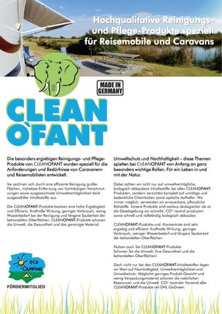 Hochqualitative Reinigungsund Pflege-Produkte speziell
für Reisemobile und Caravans

Die besonders ergiebigen Reinigungs- und PflegeProdukte von CLEANOFANT wurden speziell für die
Anforderungen und Bedürfnisse von Caravanern
und Reisemobilisten entwickelt.

Umweltschutz und Nachhaltigkeit – diese Themen
spielten bei CLEANOFANT von Anfang an ganz
besonders wichtige Rollen. Für ein Leben in und
mit der Natur.

Sie zeichnen sich durch eine effiziente Reinigung großer
Flächen, mühelose Entfernung von hartnäckigen Verschmutzungen sowie ausgezeichnete Umweltverträglichkeit dank
ausgewählter Inhaltsstoffe aus.

Dabei achten wir nicht nur auf umweltverträgliche,
biologisch abbaubare Inhaltsstoffe bei allen CLEANOFANTProdukten, sondern verzichten komplett auf unnötige und
bedenkliche Chemikalien sowie optische Aufheller. Wo
immer möglich, verwenden wir erneuerbare, pflanzliche
Rohstoffe. Unsere Produkte sind weitaus ökologischer als es
die Gesetzgebung vor-schreibt, CO² neutral produziert
sowie schnell und vollständig biologisch abbaubar.

Die CLEANOFANT-Produkte besitzen eine hohe Ergiebigkeit
und Effizienz: Kraftvolle Wirkung, geringer Verbrauch, wenig
Wasserbedarf bei der Reinigung und längere Sauberkeit der
behandelten Oberflächen. CLEANOFANT-Produkte schonen
die Umwelt, die Gesundheit und das gereinigte Material.

CLEANOFANT-Produkte und -Konzentrate sind sehr
ergiebig und effizient: Kraftvolle Wirkung, geringer
Verbrauch, weniger Wasserbedarf und längere Sauberkeit
der behandelten Oberflächen.
Nutzen auch Sie CLEANOFANT-Produkte:
Schonen Sie die Umwelt, Ihre Gesundheit und die
behandelten Oberflächen!
Doch nicht nur bei den CLEANOFANT-Inhaltsstoffen legen
wir Wert auf Nachhaltigkeit, Umweltverträglichkeit und
Umweltschutz: Möglichst geringes Produkt-Gewicht und
wenig Verpackungsmaterial schonen die natürlichen
Ressourcen und die Umwelt. CO² neutraler Versand aller
CLEANOFANT-Produkte mit DHL GoGreen.

 