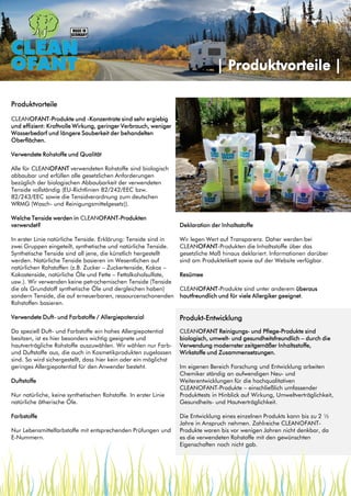 | Produktvorteile |
Produktvorteile

Produktvorteile

CLEANOFANT-Produkte und -Konzentrate sind sehr ergiebig
und effizient: Kraftvolle Wirkung, geringer Verbrauch, weniger
Wasserbedarf und längere Sauberkeit der behandelten
Oberflächen.
Verwendete Rohstoffe und Qualität
Alle für CLEANOFANT verwendeten Rohstoffe sind biologisch
abbaubar und erfüllen alle gesetzlichen Anforderungen
bezüglich der biologischen Abbaubarkeit der verwendeten
Tenside vollständig (EU-Richtlinien 82/242/EEC bzw.
82/243/EEC sowie die Tensidverordnung zum deutschen
WRMG (Wasch- und Reinigungsmittelgesetz)).
Welche Tenside werden in CLEANOFANT-Produkten
verwendet?

Deklaration der Inhaltsstoffe

In erster Linie natürliche Tenside. Erklärung: Tenside sind in
zwei Gruppen eingeteilt, synthetische und natürliche Tenside.
Synthetische Tenside sind all jene, die künstlich hergestellt
werden. Natürliche Tenside basieren im Wesentlichen auf
natürlichen Rohstoffen (z.B. Zucker – Zuckertenside, Kokos –
Kokostenside, natürliche Öle und Fette – Fettalkoholsulfate,
usw.). Wir verwenden keine petrochemischen Tenside (Tenside
die als Grundstoff synthetische Öle und dergleichen haben)
sondern Tenside, die auf erneuerbaren, ressourcenschonenden
Rohstoffen basieren.

Wir legen Wert auf Transparenz. Daher werden bei
CLEANOFANT-Produkten die Inhaltsstoffe über das
gesetzliche Maß hinaus deklariert. Informationen darüber
sind am Produktetikett sowie auf der Website verfügbar.

Verwendete Duft- und Farbstoffe / Allergiepotenzial

Produkt-Entwicklung

Da speziell Duft- und Farbstoffe ein hohes Allergiepotential
besitzen, ist es hier besonders wichtig geeignete und
hautverträgliche Rohstoffe auszuwählen. Wir wählen nur Farbund Duftstoffe aus, die auch in Kosmetikprodukten zugelassen
sind. So wird sichergestellt, dass hier kein oder ein möglichst
geringes Allergiepotential für den Anwender besteht.

CLEANOFANT Reinigungs- und Pflege-Produkte sind
biologisch, umwelt- und gesundheitsfreundlich – durch die
Verwendung modernster zeitgemäßer Inhaltsstoffe,
Wirkstoffe und Zusammensetzungen.

Duftstoffe
Nur natürliche, keine synthetischen Rohstoffe. In erster Linie
natürliche ätherische Öle.
Farbstoffe
Nur Lebensmittelfarbstoffe mit entsprechenden Prüfungen und
E-Nummern.

Resümee
CLEANOFANT-Produkte sind unter anderem überaus
hautfreundlich und für viele Allergiker geeignet.

Im eigenen Bereich Forschung und Entwicklung arbeiten
Chemiker ständig an aufwendigen Neu- und
Weiterentwicklungen für die hochqualitativen
CLEANOFANT-Produkte – einschließlich umfassender
Produkttests in Hinblick auf Wirkung, Umweltverträglichkeit,
Gesundheits- und Hautverträglichkeit.
Die Entwicklung eines einzelnen Produkts kann bis zu 2 ½
Jahre in Anspruch nehmen. Zahlreiche CLEANOFANTProdukte waren bis vor wenigen Jahren nicht denkbar, da
es die verwendeten Rohstoffe mit den gewünschten
Eigenschaften noch nicht gab.

 