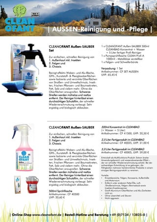 | AUSSEN-Reinigung und -Pflege |
CLEANOFANT Außen-SAUBER
Set
Zur einfachen, schnellen Reinigung von
1. Außenhaut inkl. Insekten
2. Felgen und
3. Chassis.
Reinigt effektiv Waben- und Alu-Bleche,
GFK-, Kunststoff- & Plexiglasoberflächen
sowie lackierte und verzinkte Oberflächen
von Straßen- und Umweltschmutz, Insekten, frischen Pflanzen- und Baumsekreten,
Fett, Salz und vielem mehr. Ohne die
Oberflächen anzugreifen. Schwarze
Streifen werden mühelos und restlos
entfernt. Der Reiniger hinterlässt einen
durchsichtigen Schutzfilm, der schneller
Wiederverschmutzung vorbeugt. Sehr
ergiebig und biologisch abbaubar.

1 x CLEANOFANT Außen-SAUBER 500ml
CLEANBAG Konzentrat + Wasser
= 5 Liter fertiger Profi-Reiniger
1 x Pumpsprühflasche CLEAN Profi A
1000ml - Metalldüse verstellbar
1 x Felgen- und Schwellerbürste
Verpackung: 1 Set
Artikelnummer: CF SET AUSSEN
UVP: 65,45 €

CLEANOFANT Außen-SAUBER

500ml Konzentrat im CLEANBAG

Zur einfachen, schnellen Reinigung von
1. Außenhaut inkl. Insekten
2. Felgen und
3. Chassis.

2,5 Liter Fertigprodukt im CLEANBAG

Reinigt effektiv Waben- und Alu-Bleche,
GFK-, Kunststoff- & Plexiglasoberflächen
sowie lackierte und verzinkte Oberflächen
von Straßen- und Umweltschmutz, Insekten, frischen Pflanzen- und Baumsekreten,
Fett, Salz und vielem mehr. Ohne die
Oberflächen anzugreifen. Schwarze
Streifen werden mühelos und restlos
entfernt. Der Reiniger hinterlässt einen
durchsichtigen Schutzfilm, der schneller
Wiederverschmutzung vorbeugt. Sehr
ergiebig und biologisch abbaubar.
500ml Sprühflasche
Artikelnummer: CF 40500
UVP: 20,60 €

(+ Wasser = 5 Liter)
Artikelnummer: CF 41500, UVP: 20,50 €
Artikelnummer: CF 40025, UVP: 31,00 €

5,0 Liter Fertigprodukt im CLEANBAG

Artikelnummer: CF 40005, UVP: 59,00 €
Entwickelt als Multifunktions-Produkt: Extrem breiter
Anwendungsbereich und wasserabweisender Effekt –
der vor schneller Wiederverschmutzung schützt. Bei der
aufwendigen Entwicklung ist es gelungen, die
Fähigkeiten mehrerer herkömmlicher Produkte in einem
einzigen Reinigungsprodukt zu vereinen.
Vorteile:
• Einsatzbereiche: Felgen, Karosserie, Außenhülle
und Motorraum
• Entfernt unter anderem Fette/Öle, Luft/Straßenschmutz, Felgen-/Bremsstaub sowie
Insekten/Insektenpanzer
• Greift Aluminium-Oberflächen und Alu-Zierleisten
nicht an
• Ohne Lösemittel und Säuren
• Nicht aggressiv

| Online-Shop www.cleanofant.de | Bestell-Hotline und Beratung +49 (0)7134 / 13825-0 |

 