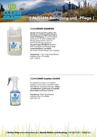 | AUSSEN-Reinigung und -Pflege |
CLEANOFANT SHAMPOO
Reinigt und konserviert zugleich. Die
Reinigung und Versiegelung erfolgt in
einem Arbeitsgang. Ein auf biologisch
abbaubaren Tensiden aufgebautes
Reinigungskonzentrat. Auch für
Hochdruck-Reiniger geeignet.
Die gereinigte Oberfläche (Alublech,
GFK, Kunststoff und Plexiglas) wird
wasserabstoßend / versiegelt.
50 ml auf 10 Liter Wasser, sehr ergiebig.
Verpackung: 1 Liter in der Dosierflasche
Artikelnummer: CF 46500
UVP: 16,00 €

CLEANOFANT Insekten-SAUBER
Ein speziell zum Lösen von Insektenkadavern auf Caravan und WohnmobilOberflächen konzipierter Reiniger. Dieser
„Eiweißbrecher“ greift Lacke, Kunststoffe,
Gummiteile und Chrom nicht an.
Verpackung: 500ml Sprühflasche
Artikelnummer: CF 43500
UVP: 20,15 €

| Online-Shop www.cleanofant.de | Bestell-Hotline und Beratung +49 (0)7134 / 13825-0 |

 