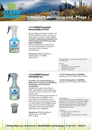 | AUSSEN-Reinigung und -Pflege |
CLEANOFANT KunststoffGummi-Reifen-PFLEGE
Reinigt, pflegt und schützt Kunststoff- und
Gummioberflächen außen und innen an
Wohnwagen und Wohnmobilen. Schutz
vor Rissen, Versprödung, Aushärtung und
Verfärbung bei starker Witterung ausgesetzten Oberflächen.
Optimale Auffrischung, original Look.
Sehr hohe Beständigkeit, einfache Anwendung und sehr ergiebig.
Ohne Silikonöl.
Verpackung: 500ml Sprühflasche
Artikelnummer: CF 25500
UVP: 28,75 €
Ein lösemittelfreies und wasserbasierendes Produkt –
ohne Silikonöle.
Vorteile:
• Silikonölfrei
• Wasserbasierend, keine Lösemittel
• Biologisch leicht abbaubar
• Problemlose Lagerung

CLEANOFANT FlugrostENTFERNER Gel
Säurefreier, pH-neutraler Reiniger zur
Entfernung von Flugrost auf Oberflächen,
Werkzeugen und mineralischen
Untergründen.
Geeignet für: Lackierte Oberflächen,
Stahl- und Alufelgen, Fahrzeugfolierung,
Kunststoff, Chrom und Aluminium, Glas,
Verglasungen.
Eine weitere Anwendung des Produktes ist
die Entfernung von Rostflecken auf
mineralischen Untergründen, wie z.B.
Beton oder Granit, sowie die Entrostung
von Werkzeugen oder Metalllegierungen.
Durch die pH-neutrale Einstellung des
Produktes werden säureempfindliche
Materialien nicht angegriffen.
Verpackung: 500ml Sprühflasche
Artikelnummer: CF 31500
UVP: 17,50 €

2,5 Liter Fertigprodukt im CLEANBAG

Artikelnummer: CF 31025, UVP: 48,90 €

5,0 Liter Fertigprodukt im CLEANBAG

Artikelnummer: CF 3105, UVP: 93,35 €

Wirkungsweise
Das CLEANOFANT Flugrost-ENTFERNER Gel reduziert
Metalloxide wie Rost und löst somit schnell und effektiv.
Die Wirkung wird anhand der einsetzenden rot/lilaFärbung angezeigt. Besonders anwenderfreundlich.
Der Reinigungserfolg kann anhand der violetten
Färbung überprüft werden.
Verbrauch
• Behandlung eines kompletten Pkw:
ca. 150 – 180 ml
• Behandlung eines Komplettradsatzes (4 Felgen):
ca. 30 – 50 ml

| Online-Shop www.cleanofant.de | Bestell-Hotline und Beratung +49 (0)7134 / 13825-0 |

 
