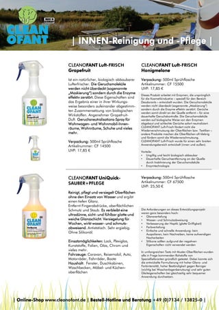 | INNEN-Reinigung und -Pflege |
CLEANOFANT Luft-FRISCH
Grapefruit

CLEANOFANT Luft-FRISCH
Honigmelone

Ist ein natürlicher, biologisch abbaubarer
Lufterfrischer. Die Geruchsmoleküle
werden nicht überdeckt (sogenannte
„Maskierung“) sondern durch die Enzyme
effektiv zerstört. Diese Eigenschaften sind
das Ergebnis einer in ihrer Wirkungsweise besonders aufeinander abgestimmten Zusammensetzung von biologischen
Wirkstoffen. Angenehmer GrapefruitDuft. Geruchsneutralisations-Spray für
Wohnwagen- und Wohnmobil-Innenräume, Wohnräume, Schuhe und vieles
mehr.

Verpackung: 500ml Sprühflasche
Artikelnummer: CF 15500
UVP: 17,85 €

Verpackung: 500ml Sprühflasche
Artikelnummer: CF 14500
UVP: 17,85 €

CLEANOFANT UniQuickSAUBER+PFLEGE
Reinigt, pflegt und versiegelt Oberflächen
ohne den Einsatz von Wasser und ergibt
einen tiefen Glanz.
Entfernt Fingerabdrücke, oberflächlichen
Schmutz und Staub. Es verbleibt eine
ultradünne, sicht- und fühlbar glatte und
weiche Glanzschicht. Versiegelung für
Wochen, wirkt wasser- und schmutzabweisend. Antistatisch. Sehr ergiebig.
Ohne Silikonöl.
Einsatzmöglichkeiten: Lack, Plexiglas,
Kunststoffe, Folien, Glas, Chrom und
vieles mehr.
Fahrzeuge: Caravan, Reisemobil, Auto,
Motorräder, Fahrräder, Boote
Haushalt: Fenster, Duschkabinen,
Waschbecken, Möbel- und Küchenoberflächen

Dieses Produkt arbeitet mit Enzymen, die ursprünglich
für die Kosmetikindustrie – speziell für den Bereich
Deodorants – entwickelt wurden. Die Geruchsmoleküle
werden nicht überdeckt (sogenannte „Maskierung“)
sondern durch die Enzyme effektiv zerstört. Gerüche
werden somit direkt an der Quelle entfernt – für eine
dauerhafte Geruchskontrolle. Die Geruchsmoleküle
werden auf biologische Weise von den Enzymen
abgebaut und schlechte Gerüche sofort neutralisiert.
CLEANOFANT Luft-Frisch fördert nicht die
Wiederverschmutzung der Oberflächen bzw. Textilien –
andere Produkte machen die Oberflächen oft klebrig
und fördern somit die Wiederverschmutzung.
CLEANOFANT Luft-Frisch wurde für einen sehr breiten
Anwendungsbereich entwickelt (innen und außen).
Vorteile:
• Ungiftig und leicht biologisch abbaubar
• Dauerhafte Geruchsentfernung an der Quelle
durch Inaktivierung der Geruchsmoleküle
• Enzymtechnologie

Verpackung: 500ml Sprühflasche
Artikelnummer: CF 67500
UVP: 25,50 €

Die Anforderungen an dieses Entwicklungsprojekt
waren ganz besonders hoch:
• Glanzvertiefung
• Wasser- und Schmutzabweisung
• Verbesserung der Haptik (glatte Griffigkeit)
• Farbvertiefung
• Einfache und schnelle Anwendung: kein
Auspolieren, kein Nachreiben, keine aufwendigen
Nacharbeiten
• Silikone sollten aufgrund der negativen
Eigenschaften nicht verwendet werden
In umfangreichen Tests mit Muster-Oberflächen wurden
alle in Frage kommenden Rohstoffe von
Speziallieferanten gründlich getestet. Dabei konnte sich
die entwickelte Formulierung mit hoher Glanz- und
Farbintensität, hoher Beständigkeit gegen Reiniger
(wichtig bei Waschanlagenbenutzung) und sehr guten
Gleiteigenschaften bei gleichzeitig sehr bequemer
Anwendung durchsetzen.

| Online-Shop www.cleanofant.de | Bestell-Hotline und Beratung +49 (0)7134 / 13825-0 |

 