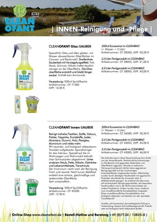 | INNEN-Reinigung und -Pflege |
CLEANOFANT Glas-SAUBER
Speziell für Glas und allen glatten, mit
Wasser abwaschbaren Oberflächen im
Caravan und Reisemobil. Streifenfreie
Sauberkeit mit Versiegelungseffekt. Fett,
Staub, Schmutz, Nikotin haftet deutlich
weniger an der Oberfläche. Die Glasoberfläche erstrahlt und bleibt länger
sauber. Enthält kein Ammoniak.

500ml Konzentrat im CLEANBAG

(+ Wasser = 5 Liter)
Artikelnummer: CF 28500, UVP: 20,50 €

2,5 Liter Fertigprodukt im CLEANBAG

Artikelnummer: CF 28025, UVP: 21,00 €

5,0 Liter Fertigprodukt im CLEANBAG

Artikelnummer: CF 28005, UVP: 40,00 €

Verpackung: 500ml Sprühflasche
Artikelnummer: CF 71500
UVP: 14,50 €

CLEANOFANT Innen-SAUBER
Reinigt mühelos Textilien, Stoffe, Velours,
Polster, Teppiche, Kunststoffe, Leder,
Alcantara, Gummi, Holz, Plexiglas,
Aluminium und vieles mehr.
PH-neutraler, auf biologisch abbaubaren
Tensiden aufgebauter Spezialreiniger
für das Interieur. Speziell auf die im
Wohnwagen und Wohnmobil befindlichen Schmutzarten abgestimmt: Unter
anderem Staub, Fette, Nikotin, Getränkeund Lebensmittelreste, Tierschmutz.
Der Innenraum riecht nach der Reinigung
frisch und neutral. Nach kurzer Ablüftzeit
entsteht eine schöne, gleichmäßige und
seidenmatte Oberfläche.
Sehr wirtschaftlich.
Verpackung: 500ml Sprühflasche
Artikelnummer: CF 45500
UVP: 12,90 €

500ml Konzentrat im CLEANBAG

(+ Wasser = 5 Liter)
Artikelnummer: CF 36500, UVP: 20,50 €

2,5 Liter Fertigprodukt im CLEANBAG

Artikelnummer: CF 45025, UVP: 24,00 €

5,0 Liter Fertigprodukt im CLEANBAG

Artikelnummer: CF 45005, UVP: 46,00 €
Die Anforderung an diese Neuentwicklung kam direkt
von der Anwenderseite. Herkömmliche Innenreiniger
im Kfz-Bereich sind gegenüber Materialien und
Oberflächen aggressiv. Gerade im exklusiven
Fahrzeug-Innenbereich dürfen keine aggressiven
Reinigungsmittel auf den hochwertigen
Innenoberflächen angewendet werden. Gleichzeitig
wurden durch ständigen Hautkontakt mit aggressiven
Produkten die Hände der Anwender stark in
Mitleidenschaft gezogen. So entstand die Idee eines
pH-hautneutralen Reinigungsproduktes, das besonders
hautfreundlich und in der Performance besser als
andere Produkte ist. Zudem wurden neue, moderne
und umweltfreundliche Komplexbildner eingesetzt.
Diese umweltfreundlichen Komplexbildner sind
biologisch abbaubar und besitzen ein sehr günstiges
Toxizitätsprofil.
Vorteile: pH-hautneutral, dermatologische Prüfung in
Vorbereitung, bessere Schmutzlöseeigenschaft, Produkt
setzt auf biologisch leicht abbaubare Builder

| Online-Shop www.cleanofant.de | Bestell-Hotline und Beratung +49 (0)7134 / 13825-0 |

 