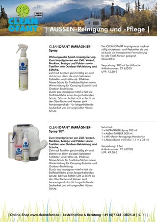| AUSSEN-Reinigung und -Pflege |
CLEANOFANT IMPRÄGNIER-
Spray
Wirkungsvolle Sprüh-Imprägnierung.
Zum Imprägnieren von Zelt, Vorzelt,
Markise, Bezüge und Polster sowie
Textilien wie Outdoor-Bekleidung und
Schuhe.
Zieht auf Textilien gleichmäßig ein und
dichtet vor allem die stark belasteten
Faltstellen und Nähte ab. Effektiver
Nässe-Schutz für Textiloberflächen sowie
Werterhaltung für Camping-Zubehör und
Outdoor-Bekleidung.
Durch das Imprägniermittel erhält die
Stoffoberfläche einen langanhaltenden
Schutz: Schmutz haftet nicht so leicht an
der Oberfläche und Wasser perlt
hervorragend ab – für langanhaltende
Sauberkeit und wirkungsvollen Nässe-
Schutz.
CLEANOFANT IMPRÄGNIER-
Spray SET
Zum Imprägnieren von Zelt, Vorzelt,
Markise, Bezüge und Polster sowie
Textilien wie Outdoor-Bekleidung und
Schuhe.
Zieht auf Textilien gleichmäßig ein und
dichtet vor allem die stark belasteten
Faltstellen und Nähte ab. Effektiver
Nässe-Schutz für Textiloberflächen sowie
Werterhaltung für Camping-Zubehör und
Outdoor-Bekleidung.
Durch das Imprägniermittel erhält die
Stoffoberfläche einen langanhaltenden
Schutz: Schmutz haftet nicht so leicht an
der Oberfläche und Wasser perlt
hervorragend ab – für langanhaltende
Sauberkeit und wirkungsvollen Nässe-
Schutz.
Set-Inhalt:
1 x IMPRÄGNIER-Spray 200 ml
1 x Außen-SAUBER 500 ml
1 x Mikrofaser-Reinigungs-Handschuh
1 x Abdeckband mit Folie (1,1 m x 33 m)
Verpackung: 1 Set
Artikelnummer: CF 65200S
UVP: 49,50 €
Der CLEANOFANT Imprägnierer trocknet
völlig rückstands- und fleckenfrei ab und
ist durch die transparente Formulierung
für alle Textil-Farben geeignet.
Silikonölfrei.
Verpackung: 200 ml Sprühflasche
Artikelnummer: CF 65200
UVP: 12,50 €
| Online-Shop www.cleanofant.de | Bestellhotline & Beratung +49 (0)7134 13825-0 | S. 11 |
 