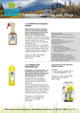 Geeignete Oberflächen:
Unter anderem Edelstahl, Gusseisen, Emaille,
Keramik.
Nicht für Aluminium, Glas, lackierte Oberflächen.
Einsatzmöglichkeiten:
Alle Arten von Grills (Holzkohle-, Gas-, Elektro-,
Kontaktgrill), Backöfen, Friteusen und
Dunstabzugshauben.
Vorteile und Eigenschaften:
• Ecolabel konforme Formulierung
• Ohne umweltschädliche Inhaltsstoffe
• Gelformel verhindert das Ablaufen an schrägen
und senkrechten Flächen
Empfohlene Anwendung:
Zu reinigende Oberfläche mit CLEANOFANT
Grill+Backofen-SAUBER sparsam einsprühen und
den Reiniger einwirken lassen. Gelösten Schmutz
abreiben oder abbürsten und gereinigte Flächen mit
klarem Wasser gründlich nachspülen.
| AUSSEN-Reinigung und -Pflege |
CLEANOFANT Grill+Backofen-
SAUBER
Entfernt stärkste Verschmutzungen
durch Fett, Öl, Ölkohle und Braten-
krusten zuverlässig von Grills, Back-
öfen und Dunstabzugshauben.
Gastronomie-Großküchen-Qualität.
Ein spezieller, hochkonzentrierter Reiniger
zur Entfernung schwerer und hartnäckiger
Verschmutzungen durch Fett, Öl,
angebranntes Öl (sogenannte Ölkohle)
und Bratenkrusten.
Die spezielle Gel-Formel mit Haft-Effekt
verhindert das Ablaufen des Reinigers an
schrägen und senkrechten Flächen. Der
eingebaute Schmutzbrecher sorgt für die
zuverlässige Entfernung von Ölkohle.
Verpackung: 500 ml Sprühflasche
Artikelnummer: CF 49500
UVP: 12,50 €
CLEANOFANT Grill-
ANZÜNDER-GEL
Im Vergleich zu herkömmlichen, auf
Erdöl basierenden Anzündern ent-
stehen keine rußenden oder gesund-
heitsgefährdenden Rückstände.
Das Anzündgel brennt mit kaum
sichtbarer Flamme, ohne Rauch-
entwicklung und Geruchsbelästigung.
Sicheres Anzünden des Grills ohne
Stichflamme.
Mit dem Grillanzünder-GEL lassen sich
alle gängigen Grill-Brennstoffe (Holzkohle
und Briketts) schnell und zuverlässig zum
Glühen bringen. Für schnellen, einfachen
Grill-Spaß ohne Rauch- und Geruchs-
entwicklung beim Anzünden des Grills.
Verpackung: 1 Liter Dosierflasche,
Verschluss mit Kindersicherung
Artikelnummer: CF 50001
UVP: 6,50 €
Auch als SET mit Grill+Backofen-
SAUBER erhältlich
Set-Inhalt:
1 x Grill+Backofen-SAUBER 500 ml
1 x Grill-ANZÜNDER-GEL 1 Liter
Verpackung: 1 Set in Kunststoff-Box
Artikelnummer: CF 50001S
UVP: 17,50 €
| Online-Shop www.cleanofant.de | Bestellhotline & Beratung +49 (0)7134 13825-0 | S. 12 |
 