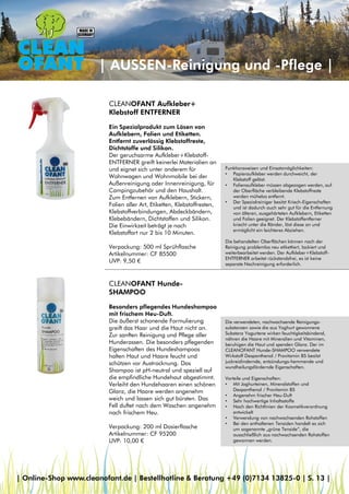 Funktionsweisen und Einsatzmöglichkeiten:
• Papieraufkleber werden durchweicht, der
Klebstoff gelöst.
• Folienaufkleber müssen abgezogen werden, auf
der Oberfläche verbleibende Klebstoffreste
werden mühelos entfernt.
• Der Spezialreiniger besitzt Kriech-Eigenschaften
und ist dadurch auch sehr gut für die Entfernung
von älteren, ausgehärteten Aufklebern, Etiketten
und Folien geeignet. Der Klebstoffentferner
kriecht unter die Ränder, löst diese an und
ermöglicht ein leichteres Abziehen.
Die behandelten Oberflächen können nach der
Reinigung problemlos neu etikettiert, lackiert und
weiterbearbeitet werden. Der Aufkleber+Klebstoff-
ENTFERNER arbeitet rückstandsfrei, es ist keine
separate Nachreinigung erforderlich.
| AUSSEN-Reinigung und -Pflege |
CLEANOFANT Aufkleber+
Klebstoff ENTFERNER
Ein Spezialprodukt zum Lösen von
Aufklebern, Folien und Etiketten.
Entfernt zuverlässig Klebstoffreste,
Dichtstoffe und Silikon.
Der geruchsarme Aufkleber+Klebstoff-
ENTFERNER greift keinerlei Materialien an
und eignet sich unter anderem für
Wohnwagen und Wohnmobile bei der
Außenreinigung oder Innenreinigung, für
Campingzubehör und den Haushalt.
Zum Entfernen von Aufklebern, Stickern,
Folien aller Art, Etiketten, Klebstoffresten,
Klebstoffverbindungen, Abdeckbändern,
Klebebändern, Dichtstoffen und Silikon.
Die Einwirkzeit beträgt je nach
Klebstoffart nur 2 bis 10 Minuten.
Verpackung: 500 ml Sprühflasche
Artikelnummer: CF 85500
UVP: 9,50 €
CLEANOFANT Hunde-
SHAMPOO
Besonders pflegendes Hundeshampoo
mit frischem Heu-Duft.
Die äußerst schonende Formulierung
greift das Haar und die Haut nicht an.
Zur sanften Reinigung und Pflege aller
Hunderassen. Die besonders pflegenden
Eigenschaften des Hundeshampoos
halten Haut und Haare feucht und
schützen vor Austrocknung. Das
Shampoo ist pH-neutral und speziell auf
die empfindliche Hundehaut abgestimmt.
Verleiht den Hundehaaren einen schönen
Glanz, die Haare werden angenehm
weich und lassen sich gut bürsten. Das
Fell duftet nach dem Waschen angenehm
nach frischem Heu.
Verpackung: 200 ml Dosierflasche
Artikelnummer: CF 95200
UVP: 10,00 €
Die verwendeten, nachwachsende Reinigungs-
substanzen sowie die aus Yoghurt gewonnene
Substanz Yogurtene wirken feuchtigkeitsbindend,
nähren die Haare mit Mineralien und Vitaminen,
beruhigen die Haut und spenden Glanz. Der im
CLEANOFANT Hunde-SHAMPOO verwendete
Wirkstoff Dexpanthenol / Provitamin B5 besitzt
juckreizlindernde, entzündungs-hemmende und
wundheilungsfördernde Eigenschaften.
Vorteile und Eigenschaften:
• Mit Joghurteinen, Mineralstoffen und
Dexpanthenol / Provitamin B5
• Angenehm frischer Heu-Duft
• Sehr hochwertige Inhaltsstoffe
• Nach den Richtlinien der Kosmetikverordnung
entwickelt
• Verwendung von nachwachsenden Rohstoffen
• Bei den enthaltenen Tensiden handelt es sich
um sogenannte „grüne Tenside“, die
ausschließlich aus nachwachsenden Rohstoffen
gewonnen werden.
| Online-Shop www.cleanofant.de | Bestellhotline & Beratung +49 (0)7134 13825-0 | S. 13 |
 
