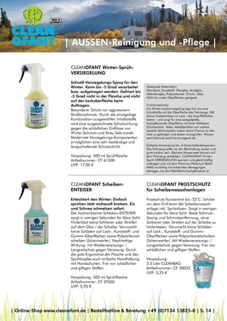 Geeignete Materialien:
Glanzlack, Kunststoff, Plexiglas, Acrylglas,
Makrolonglas, Polycarbonat, Chrom, Glas.
Nicht für matte Oberflächen geeignet.
Funktionsprinzip:
Die Winter-Lackversiegelung legt sich wie eine
Schutzhülle auf die Oberfläche des Fahrzeugs, füllt
kleine Unebenheiten im Lack - die Angriffsflächen
bieten - und sorgt für eine spiegelglatte,
hochglänzende Oberfläche mit einer fühlbaren
Schutzschicht. Salze, Metallpartikel und weitere
typische Schmutzarten haben keine Chance an den
Lack zu gelangen und diesen anzugreifen. Wasser
samt Schmutz perlt hervorragend ab.
Einfache Anwendung bis -5 Grad Außentemperatur:
Das Fahrzeug sollte vor der Behandlung sauber und
grob trocken sein. Kleinere Wasserreste können auf
dem Fahrzeug verbleiben. CLEANOFANT Winter-
Sprüh-VERSIEGELUNG sparsam und gleichmäßig
auftragen und mit dem Premium-Poliertuch BLAU
MAXI vorsichtig mit kreisenden Bewegungen
abtragen, bis die Oberfläche hochglänzend ist.
| AUSSEN-Reinigung und -Pflege |
CLEANOFANT Winter-Sprüh-
VERSIEGELUNG
Schnell-Versiegelungs-Spray für den
Winter. Kann bis -5 Grad verarbeitet
bzw. aufgetragen werden. Gefriert bis
-5 Grad nicht in der Flasche und nicht
auf der Lackoberfläche beim
Auftragen.
Besonderer Schutz vor aggressivem
Straßenschmutz. Durch die einzigartige
Kombination ausgewählter Inhaltsstoffe
wird eine ausgezeichnete Schutzwirkung
gegen die schädlichen Einflüsse von
Winter-Schmutz und Streu-Salz erzielt.
Modernste Versiegelungs-Komponenten
ermöglichen eine sehr beständige und
langanhaltende Schutzschicht.
Verpackung: 500 ml Sprühflasche
Artikelnummer: CF 61500
UVP: 17,00 €
CLEANOFANT Scheiben-
ENTEISER
Erleichtert den Winter: Einfach
sprühen statt mühevoll kratzen. Eis
und Schnee schmelzen sofort.
Der hochwirksame Scheiben-ENTEISER
sorgt in wenigen Sekunden für klare Sicht.
Hinterlässt keine Schlieren oder Streifen
auf dem Glas / der Scheibe. Verursacht
keine Schäden auf Lack-, Kunststoff- und
Gummi-Oberflächen sowie Polycarbonat-
scheiben (Scheinwerfer). Nachhaltige
Wirkung: mit Wiedervereisungs- /
Langzeitschutz gegen Vereisung. Durch
die gute Ergonomie der Flasche und des
Sprühkopfes auch einfache Handhabung
mit Handschuhen. Frei von schädlichen
und giftigen Stoffen.
Verpackung: 500 ml Sprühflasche
Artikelnummer: CF 29500
UVP: 5,95 €
CLEANOFANT FROSTSCHUTZ
für Scheibenwaschanlagen
Frostschutz-Konzentrat bis -22°C. Schützt
vor dem Einfrieren der Scheibenwasch-
anlage inkl. Spritzdüsen. Sorgt in wenigen
Sekunden für klare Sicht. Beste Schmutz-
lösung und Schmutzentfernung, ohne
Schlieren oder Streifen auf der Scheibe zu
hinterlassen. Verursacht keine Schäden
auf Lack-, Kunststoff- und Gummi-
Oberflächen sowie Polycarbonatscheiben
(Scheinwerfer). Mit Wiedervereisungs- /
Langzeitschutz gegen Vereisung. Frei von
schädlichen und giftigen Stoffen.
Verpackung:
2,5 Liter CLEANBAG
Artikelnummer: CF 30025
UVP: 5,25 €
| Online-Shop www.cleanofant.de | Bestellhotline & Beratung +49 (0)7134 13825-0 | S. 14 |
 