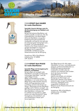 | Matte Flächen AUSSEN-INNEN |
CLEANOFANT Matt-PFLEGE
für matte Oberflächen
Spezielle Pflege mit Versiegelung für
Mattlack und Mattfolie.
Reinigt, pflegt und versiegelt matte
Oberflächen und erhält zuverlässig den
hochwertigen Matt-Effekt – auch bei
regelmäßigem Einsatz.
Pflege und Versiegelung von Matt-
Oberflächen in nur einem Schritt: Das
Pflege-Spray entfernt leichten Schmutz,
Staub und Fingerabdrücke schnell,
zuverlässig und ohne den Einsatz von
Wasser. Gleichzeitig wird die Oberfläche
gepflegt und für Wochen versiegelt – die
All-in-One-Formel sorgt für eine perfekte
Matt-Oberfläche in kürzester Zeit.
Es verbleibt eine hauchdünne, glatte,
weiche und matte Schutzschicht. Diese
Versiegelung wirkt antistatisch und
schmutzabweisend, Wasser perlt
hervorragend ab.
CLEANOFANT Matt-SAUBER
für matte Oberflächen
Spezieller Intensiv-Reiniger extra für
die Grundreinigung von Mattlack und
Mattfolie.
Reinigt matt lackierte Oberflächen und
matte Kunststoffe von Schmutz, Fett, Öl,
Fingerabdrücken und Wachs-Resten.
Ohne die Oberflächen anzugreifen.
Enthält keinerlei glanzverstärkende
Inhaltsstoffe und sorgt für eine optimale
Grundreinigung der hochwertigen Lack-,
Kunststoff- und Folienoberflächen.
Waschen ohne Wasser bedeutet zudem
weniger Feuchtigkeit im Innenraum.
Ökologisch durch ausgewählte
Inhaltsstoffe und Reduzierung des
Wasserverbrauchs bei der Reinigung.
Verpackung: 500 ml Sprühflasche
Artikelnummer: CF 68500
UVP: 25,50 €
Das Pflege-Spray ist für alle matten
Oberflächen im Innen- und Außenbereich
geeignet, greift keinerlei Materialien an,
enthält keine glanzverstärkenden
Inhaltsstoffe und lüftet sofort ab.
Lackierte und unlackierte Teile erhalten
durch das Spray eine leichte
Farbauffrischung.
Ideal für die schnelle und mühelose
Reinigung von Wohnwagen und
Wohnmobil. Waschen ohne Wasser
bedeutet zudem weniger Feuchtigkeit im
Innenraum. Ökologisch durch
ausgewählte Inhaltsstoffe und
Reduzierung des Wasserverbrauchs bei
der Reinigung.
Verpackung: 500 ml Sprühflasche
Artikelnummer: CF 69500
UVP: 25,50 €
| Online-Shop www.cleanofant.de | Bestellhotline & Beratung +49 (0)7134 13825-0 | S. 15 |
 