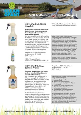 | INNEN-Reinigung und -Pflege |
CLEANOFANT Luft-FRISCH
Grapefruit
Natürlicher, biologisch abbaubarer
Lufterfrischer, der unangenehme
Gerüche schnell, nachhaltig und
wirkungsvoll entfernt.
Geruchsneutralisierer mit Lufterfrischer,
für Wohnwagen, Wohnmobil, Haushalt.
Luft-FRISCH arbeitet mit Enzymen, die
ursprünglich für die Kosmetikindustrie –
speziell für den Bereich Deodorants –
entwickelt wurden. Die Geruchsmoleküle
werden nicht überdeckt (sogenannte
„Maskierung“) sondern auf biologische
Weise von den Enzymen abgebaut.
Verpackung: 500 ml Sprühflasche
Artikelnummer: CF 14500
UVP: 17,85 €
100 ml Pumpsprühflasche
Artikelnummer: CF 1410001, UVP: 8,50 €
Dieses Produkt arbeitet mit Enzymen, die
ursprünglich für die Kosmetikindustrie – speziell für
den Bereich Deodorants – entwickelt wurden. Die
Geruchsmoleküle werden nicht überdeckt sondern
durch die Enzyme effektiv zerstört. Gerüche werden
somit direkt an der Quelle entfernt – für eine
dauerhafte Geruchskontrolle. Die Geruchsmoleküle
werden auf biologische Weise von den Enzymen
abgebaut und schlechte Gerüche sofort neutralisiert.
Luft-FRISCH fördert nicht die Wiederverschmutzung
der Oberflächen bzw. Textilien – andere Produkte
machen die Oberflächen oft klebrig und fördern
somit die Wiederverschmutzung. CLEANOFANT
Luft-Frisch wurde für einen sehr breiten
Anwendungsbereich entwickelt (innen und außen).
Vorteile: Ungiftig und leicht biologisch abbaubar,
dauerhafte Geruchsentfernung an der Quelle durch
Inaktivierung der Geruchsmoleküle,
Enzymtechnologie
CLEANOFANT UniQuick-
SAUBER+PFLEGE
Waschen ohne Wasser: Das Spray
entfernt oberflächlichen Schmutz
schnell und zuverlässig.
Die Oberfläche wird gepflegt und für
Wochen versiegelt. Es verbleibt eine
hauchdünne, glatte und fühlbar weiche
Glanzschicht. Wirkt antistatisch und
schmutzabweisend, Wasser perlt
hervorragend ab. Reinigung, Pflege und
Versiegelung in einem Schritt – für
Wohnwagen, Wohnmobil,
Campingzubehör und Haushalt.
UniQuick ist für alle glänzenden
Oberflächen im Innen- und Außenbereich
geeignet, greift keinerlei Materialien an,
lüftet sofort ab und enthält kein Silikonöl.
Lackierte und unlackierte Teile erhalten
durch das Spray eine leichte
Farbauffrischung (Farbangleich).
Verpackung: 500 ml Sprühflasche
Artikelnummer: CF 67500
UVP: 25,50 €
Die Anforderungen an dieses Entwicklungsprojekt
waren ganz besonders hoch:
• Gute Reinigungswirkung
• Glanzvertiefung
• Wasser- und Schmutzabweisung
• Verbesserung der Haptik (glatte Griffigkeit)
• Farbvertiefung
• Einfache und schnelle Anwendung: kein
Auspolieren, kein Nachreiben, keine
aufwendigen Nacharbeiten
• Silikone sollten aufgrund der negativen
Eigenschaften nicht verwendet werden
In umfangreichen Tests mit Muster-Oberflächen
wurden alle in Frage kommenden Rohstoffe von
Speziallieferanten gründlich getestet. Dabei konnte
sich die entwickelte Formulierung mit hoher Glanz-
und Farbintensität, hoher Beständigkeit gegen
Reiniger (wichtig bei Waschanlagenbenutzung) und
sehr guten Gleiteigenschaften bei gleichzeitig sehr
bequemer Anwendung durchsetzen.
Weitere Duft-Richtungen sind im Online-
Shop unter www.cleanofant.de erhältlich.
| Online-Shop www.cleanofant.de | Bestellhotline & Beratung +49 (0)7134 13825-0 | S. 16 |
 