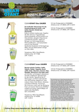 | INNEN-Reinigung und -Pflege |
CLEANOFANT Innen-SAUBER
Reinigt mühelos Textilien, Stoffe,
Velours, Polster, Teppiche, Kunst-
stoffe, Leder, Alcantara, Gummi, Holz,
Plexiglas, Aluminium und vieles mehr.
pH-neutraler, auf biologisch abbaubaren
Tensiden aufgebauter Spezialreiniger
für das Interieur. Speziell auf die im
Wohnwagen und Wohnmobil befindli-
chen Schmutzarten abgestimmt: Unter
anderem Staub, Fette, Nikotin, Getränke-
und Lebensmittelreste, Tierschmutz.
Der Innenraum riecht nach der Reinigung
frisch und neutral. Nach kurzer Ablüftzeit
entsteht eine schöne, gleichmäßige und
seidenmatte Oberfläche.
Sehr wirtschaftlich.
Verpackung: 500 ml Sprühflasche
Artikelnummer: CF 45500
UVP: 12,90 €
2,5 Liter Fertigprodukt im CLEANBAG
Artikelnummer: CF 45025, UVP: 24,00 €
5,0 Liter Fertigprodukt im CLEANBAG
Artikelnummer: CF 45005, UVP: 46,00 €
CLEANOFANT Glas-SAUBER
Ein kraftvoller Glasreiniger für die
Fensterreinigung im Innen- und
Außen-Bereich. Enthält kein
Ammoniak.
Entfernt mühelos Insektenreste, Vogelkot,
Öl, Ruß, Schmutz, Fingerabdrücke,
Nikotinrückstände und Schmierfilme von
Glas-Scheiben, Spiegeln, Polycarbonat-
und Makrolon-Fenstern. Ideal zum
Reinigen von Wohnwagenfenstern,
Wohnmobilfenstern, und Autoscheiben
sowie für den Haushalt.
Streifenfreie Sauberkeit mit Versiegelungs-
Effekt. Schmutz bleibt deutlich weniger
am Glas haften.
Verpackung: 500 ml Sprühflasche
Artikelnummer: CF 71500
UVP: 14,50 €
2,5 Liter Fertigprodukt im CLEANBAG
Artikelnummer: CF 28025, UVP: 21,00 €
5,0 Liter Fertigprodukt im CLEANBAG
Artikelnummer: CF 28005, UVP: 40,00 €
Die Anforderung an diese Neuentwicklung kam
direkt von der Anwenderseite. Herkömmliche
Innenreiniger im Kfz-Bereich sind gegenüber
Materialien und Oberflächen aggressiv. Gerade im
exklusiven Fahrzeug-Innenbereich dürfen keine
aggressiven Reinigungsmittel auf den hochwertigen
Innenoberflächen angewendet werden. Gleichzeitig
wurden durch ständigen Hautkontakt mit
aggressiven Produkten die Hände der Anwender
stark in Mitleidenschaft gezogen. So entstand die
Idee eines pH-hautneutralen Reinigungsproduktes,
das besonders hautfreundlich und in der
Performance besser als andere Produkte ist. Zudem
wurden neue, moderne und umweltfreundliche
Komplexbildner eingesetzt. Diese umweltfreund-
lichen Komplexbildner sind biologisch abbaubar
und besitzen ein sehr günstiges Toxizitätsprofil.
| Online-Shop www.cleanofant.de | Bestellhotline & Beratung +49 (0)7134 13825-0 | S. 17 |
 