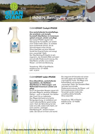 | INNEN-Reinigung und -Pflege |
CLEANOFANT Cockpit-PFLEGE
Eine werterhaltende Kunststoffpflege,
die verwitterte und stumpfe
Kunststoff-Oberflächen im Innenraum
optisch erneuert, schützt und pflegt.
Die Cockpit-PFLEGE reguliert den
Glanzgrad der Kunststoffe und verleiht
einen seidenmatten Glanz. Es verbleibt
keine aushärtende Schicht, die als
Schmutzmagnet wirken könnte.
Ohne Lösemittel und ohne Silikonöl.
Vertieft die Original-Farbe und erzeugt
eine „neuwertige“ Optik.
Der Oberflächengriff (Haptik) ist sehr
angenehm, der Antistatik-Effekt verhindert
eine schnelle Wiederverschmutzung. Die
Oberflächen erhalten eine erhöhte
Wasser- und Schmutz-Abweisung.
Verpackung: 500 ml Sprühflasche
Artikelnummer: CF 46500
UVP: 16,50 €
CLEANOFANT Leder-PFLEGE
Eine silikonölfreie, werterhaltende
Speziallotion, die Glattleder-
Oberflächen im Wohnwagen- und
Wohnmobil-Innenraum schützt und
pflegt.
Durch die besondere Rezeptur eignet sich
die Leder-Pflege für sämtliche Glattleder-
Flächen – auch im Haushalt: Von Stühlen
über Couch bis zur Lederjacke.
Das Pflegemittel besitzt eine leichte
Reinigungswirkung, ist rückfettend und
macht Lederoberflächen geschmeidig
weich. Nach der Behandlung hat das
Leder eine edle, seidenmatte Optik und
einen weichen, wachsigen
Oberflächengriff – ähnlich frischem
Leder. Der Geruch ist frisch und neutral.
Die integrierte UV-Schutzformel schützt
das Leder gegen das Ausbleichen der
ursprünglichen Farbe. Die Pflege wirkt
farbvertiefend und erzeugt eine
„neuwertige“ Optik. Der Antistatik-Effekt
verhindert eine schnelle
Wiederverschmutzung, die Wasser- und
Schmutzabweisung wird erhöht.
Verwendet werden modernste,
umweltfreundliche Rohstoffe.
Ohne Lösemittel.
Verpackung: 200 ml Flasche
Artikelnummer: CF 93200
UVP: 14,50 €
| Online-Shop www.cleanofant.de | Bestellhotline & Beratung +49 (0)7134 13825-0 | S. 18 |
 