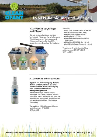| INNEN-Reinigung und -Pflege |
CLEANOFANT Brillen-REINIGER
Speziell zur Brillenreinigung. Für alle
Brillen und Schutzbrillen aus Glas
oder Kunststoff. Auch zur Reinigung
von Kameraobjektiven und
Ferngläsern geeignet.
Der Brillenreiniger entfernt Finger-
abdrücke, Fett, Staub, Schmutz, Nikotin
und vieles mehr. Streifenfrei und ohne die
Oberflächen anzugreifen. Antistatisch und
mit Versiegelungs-Effekt – für längere
Sauberkeit.
Verpackung: 100 ml Pumpsprühflache
Artikelnummer: CF 26100
UVP: 6,00 €
CLEANOFANT Set „Reinigen
und Pflegen“
Für die einfache Reinigung und lang
anhaltende Pflege, zur Werterhaltung und
Wertsteigerung von Wohnwagen und
Wohnmobil. Sparen Sie über 25%
gegenüber dem Einzelkauf der Produkte.
Set-Inhalt:
1 x UniQuick SAUBER+PFLEGE 500 ml
1 x MICRO Poliertuch BLAU MAXI
1 x Felgen- und Schwelle-Bürste
1 x Innen-SAUBER 500 ml
1 x Mikrofaser-Reinigungshandschuh
Innenraum
1 x Bildschirm-REINIGER Gel 100 ml
1 x Luft-FRISCH Sweet-Grapefruit 100 ml
Verpackung: 1 Set in Kunststoff-Box
Artikelnummer: CF SET WEIH 1
UVP: 65,00 €
| Online-Shop www.cleanofant.de | Bestellhotline & Beratung +49 (0)7134 13825-0 | S. 19 |
 
