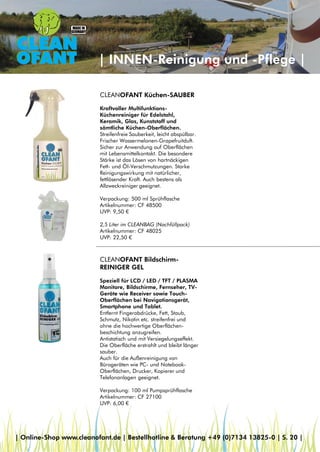 | INNEN-Reinigung und -Pflege |
CLEANOFANT Küchen-SAUBER
Kraftvoller Multifunktions-
Küchenreiniger für Edelstahl,
Keramik, Glas, Kunststoff und
sämtliche Küchen-Oberflächen.
Streifenfreie Sauberkeit, leicht abspülbar.
Frischer Wassermelonen-Grapefruitduft.
Sicher zur Anwendung auf Oberflächen
mit Lebensmittelkontakt. Die besondere
Stärke ist das Lösen von hartnäckigen
Fett- und Öl-Verschmutzungen. Starke
Reinigungswirkung mit natürlicher,
fettlösender Kraft. Auch bestens als
Allzweckreiniger geeignet.
Verpackung: 500 ml Sprühflasche
Artikelnummer: CF 48500
UVP: 9,50 €
2,5 Liter im CLEANBAG (Nachfüllpack)
Artikelnummer: CF 48025
UVP: 22,50 €
CLEANOFANT Bildschirm-
REINIGER GEL
Speziell für LCD / LED / TFT / PLASMA
Monitore, Bildschirme, Fernseher, TV-
Geräte wie Receiver sowie Touch-
Oberflächen bei Navigationsgerät,
Smartphone und Tablet.
Entfernt Fingerabdrücke, Fett, Staub,
Schmutz, Nikotin etc. streifenfrei und
ohne die hochwertige Oberflächen-
beschichtung anzugreifen.
Antistatisch und mit Versiegelungseffekt.
Die Oberfläche erstrahlt und bleibt länger
sauber.
Auch für die Außenreinigung von
Bürogeräten wie PC- und Notebook-
Oberflächen, Drucker, Kopierer und
Telefonanlagen geeignet.
Verpackung: 100 ml Pumpsprühflasche
Artikelnummer: CF 27100
UVP: 6,00 €
| Online-Shop www.cleanofant.de | Bestellhotline & Beratung +49 (0)7134 13825-0 | S. 20 |
 