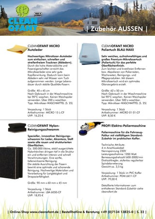 | Zubehör AUSSEN |
CLEANOFANT MICRO
Poliertuch BLAU MAXI
Sehr weiches, aufnahmefähiges und
großes Premium-Mikrofasertuch
(Poliertuch) für das perfekte
Oberflächenfinish.
Zum leichten und kratzfreien Entfernen
bzw. Abpolieren von Polierresten,
Wachsresten, Reinigungs- und
Pflegeprodukten. Mit diesem
Mikrofasertuch wird ein optimales
Glanzergebnis erzielt.
Größe: 62 x 50 cm
Nach Gebrauch in der Waschmaschine
bei 90°C waschen. Keinen Weichspüler
verwenden. Über 500 x waschbar.
Tipp: Mikrofaser-WASCHMITTEL (S. 25)
Verpackung: 1 Stück
Artikelnummer: MICRO 01 01-CF
UVP: 8,50 €
CLEANOFANT MICRO
Autoleder
Hochwertiges Mikrofaser-Autoleder
zum einfachen, schnellen und
streifenfreiem Trocknen (Abledern).
Durch die hohe Materialdichte und
Fasereigenschaften erreicht das
Mikrofaserleder eine sehr gute
Kapillarwirkung. Dadurch kann beim
Abledern sehr viel Wasser vom Tuch
aufgenommen werden. Lange Lebens-
dauer durch stabile Qualitäts-Fasern.
Größe: 40 x 45 cm
Nach Gebrauch in der Waschmaschine
bei 90°C waschen. Keinen Weichspüler
verwenden. Über 200 x waschbar.
Tipp: Mikrofaser-WASCHMITTEL (S. 25)
Verpackung: 1 Stück
Artikelnummer: MICRO 15 L-CF
UVP: 16,25 €
CLEANOFANT Nylon-
Reinigungsschwamm
Spezieller, innovativer Reinigungs-
schwamm für Leder, Alcantara, Stoff
sowie alle rauen und strukturierten
Oberflächen.
Ca. 500.000 kleine, stabil ausgerichtete
Nylonhärchen dringen tief in die Struktur
ein und entfernen intensiv und schnell
Verschmutzungen. Eine sanfte,
tiefenwirksame Reinigung.
Die stabile Ausrichtung der Fasern
bewirkt eine optimale und schonende
Reinigung. Hochwertige Materialien und
Verarbeitung für Langlebigkeit und
Strapazierfähigkeit.
Größe: 90 mm x 60 mm x 45 mm
Verpackung: 1 Stück
Artikelnummer: LBA 6050-CF
UVP: 18,95 €
PROFI Elektro-Poliermaschine
Poliermaschine für die Fahrzeug-
Politur mit vielfältigem Standard-
Zubehör im praktischen Koffer.
Technische Attribute:
4 m Anschlusskabel
Nennspannung 230V
Leistungsaufnahme 1200 Watt
Bemessungsdrehzahl 600-3000/min
Drehzahlregler, stufenlos regulierbar
Spindelarretierung
Gewicht ca. 3,5 kg
Verpackung: 1 Stück im PVC Koffer
Artikelnummer: POM 6411-CF
UVP: 79,00 €
Detaillierte Informationen zum
enthaltenen Standard-Zubehör siehe
cleanofant.de
| Online-Shop www.cleanofant.de | Bestellhotline & Beratung +49 (0)7134 13825-0 | S. 22 |
 
