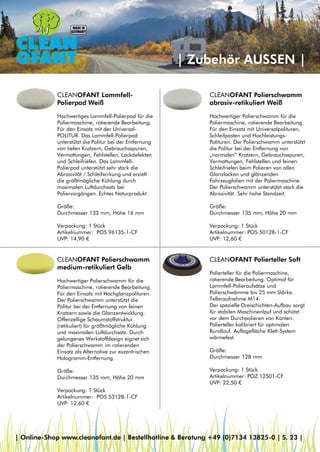 | Zubehör AUSSEN |
CLEANOFANT Polierschwamm
abrasiv-retikuliert Weiß
Hochwertiger Polierschwamm für die
Poliermaschine, rotierende Bearbeitung.
Für den Einsatz mit Universalpolituren,
Schleifpasten und Hochleistungs-
Polituren. Der Polierschwamm unterstützt
die Politur bei der Entfernung von
„normalen“ Kratzern, Gebrauchsspuren,
Vermattungen, Fehlstellen und feinen
Schleifriefen beim Polieren von allen
Glanzlacken und glänzenden
Fahrzeugfolien mit der Poliermaschine.
Der Polierschwamm unterstützt stark die
Abrasivität. Sehr hohe Standzeit.
Größe:
Durchmesser 135 mm, Höhe 20 mm
Verpackung: 1 Stück
Artikelnummer: POS 50128-1-CF
UVP: 12,60 €
CLEANOFANT Lammfell-
Polierpad Weiß
Hochwertiges Lammfell-Polierpad für die
Poliermaschine, rotierende Bearbeitung.
Für den Einsatz mit der Universal-
POLITUR. Das Lammfell-Polierpad
unterstützt die Politur bei der Entfernung
von tiefen Kratzern, Gebrauchsspuren,
Vermattungen, Fehlstellen, Lackdefekten
und Schleifriefen. Das Lammfell-
Polierpad unterstützt sehr stark die
Abrasivität / Schleifwirkung und erzielt
die größtmögliche Kühlung durch
maximalen Luftdurchsatz bei
Poliervorgängen. Echtes Naturprodukt.
Größe:
Durchmesser 133 mm, Höhe 16 mm
Verpackung: 1 Stück
Artikelnummer: POS 96135-1-CF
UVP: 14,90 €
CLEANOFANT Polierschwamm
medium-retikuliert Gelb
Hochwertiger Polierschwamm für die
Poliermaschine, rotierende Bearbeitung.
Für den Einsatz mit Hochglanzpolituren.
Der Polierschwamm unterstützt die
Politur bei der Entfernung von feinen
Kratzern sowie die Glanzentwicklung.
Offenzellige Schaumstoffstruktur
(retikuliert) für größtmögliche Kühlung
und maximalen Luftdurchsatz. Durch
gelungenes Werkstoffdesign eignet sich
der Polierschwamm im rotierenden
Einsatz als Alternative zur exzentrischen
Hologramm-Entfernung.
Größe:
Durchmesser 135 mm, Höhe 20 mm
Verpackung: 1 Stück
Artikelnummer: POS 53128-1-CF
UVP: 12,60 €
CLEANOFANT Polierteller Soft
Polierteller für die Poliermaschine,
rotierende Bearbeitung. Optimal für
Lammfell-Polieraufsätze und
Polierschwämme bis 25 mm Stärke.
Telleraufnahme M14.
Der spezielle Dreischichten-Aufbau sorgt
für stabilen Maschinenlauf und schützt
vor dem Durchpolieren von Kanten.
Polierteller kalibriert für optimalen
Rundlauf. Auflagefläche Klett-System
wärmefest.
Größe:
Durchmesser 128 mm
Verpackung: 1 Stück
Artikelnummer: POZ 12501-CF
UVP: 22,50 €
| Online-Shop www.cleanofant.de | Bestellhotline & Beratung +49 (0)7134 13825-0 | S. 23 |
 