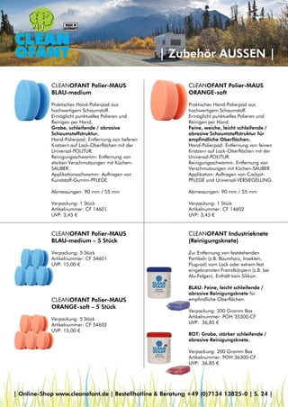 | Zubehör AUSSEN |
CLEANOFANT Polier-MAUS
ORANGE-soft
Praktisches Hand-Polierpad aus
hochwertigem Schaumstoff.
Ermöglicht punktuelles Polieren und
Reinigen per Hand.
Feine, weiche, leicht schleifende /
abrasive Schaumstoffstruktur für
empfindliche Oberflächen.
Hand-Polierpad: Entfernung von feinen
Kratzern auf Lack-Oberflächen mit der
Universal-POLITUR.
Reinigungsschwamm: Entfernung von
Verschmutzungen mit Küchen-SAUBER.
Applikation: Auftragen von Cockpit-
PFLEGE und Universal-VERSIEGELUNG.
Abmessungen: 90 mm / 55 mm
Verpackung: 1 Stück
Artikelnummer: CF 14602
UVP: 3,45 €
CLEANOFANT Polier-MAUS
BLAU-medium
Praktisches Hand-Polierpad aus
hochwertigem Schaumstoff.
Ermöglicht punktuelles Polieren und
Reinigen per Hand.
Grobe, schleifende / abrasive
Schaumstoffstruktur.
Hand-Polierpad: Entfernung von tieferen
Kratzern auf Lack-Oberflächen mit der
Universal-POLITUR.
Reinigungsschwamm: Entfernung von
starken Verschmutzungen mit Küchen-
SAUBER.
Applikationsschwamm: Auftragen von
Kunststoff-Gummi-PFLEGE.
Abmessungen: 90 mm / 55 mm
Verpackung: 1 Stück
Artikelnummer: CF 14601
UVP: 3,45 €
CLEANOFANT Polier-MAUS
BLAU-medium – 5 Stück
Verpackung: 5 Stück
Artikelnummer: CF 54601
UVP: 15,00 €
CLEANOFANT Polier-MAUS
ORANGE-soft – 5 Stück
Verpackung: 5 Stück
Artikelnummer: CF 54602
UVP: 15,00 €
CLEANOFANT Industrieknete
(Reinigungsknete)
Zur Entfernung von feststehenden
Partikeln (z.B. Baumharz, Insekten,
Flugrost) vom Lack oder extrem fest
eingebrannten Fremdkörpern (z.B. bei
Alu-Felgen). Enthält kein Silikon.
BLAU: Feine, leicht schleifende /
abrasive Reinigungsknete für
empfindliche Oberflächen.
Verpackung: 200 Gramm Box
Artikelnummer: POH 35300-CF
UVP: 36,85 €
ROT: Grobe, stärker schleifende /
abrasive Reinigungsknete.
Verpackung: 200 Gramm Box
Artikelnummer: POH 36300-CF
UVP: 36,85 €
| Online-Shop www.cleanofant.de | Bestellhotline & Beratung +49 (0)7134 13825-0 | S. 24 |
 