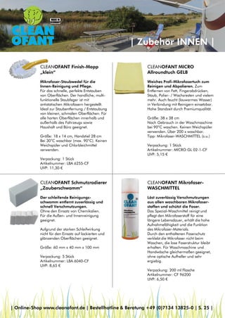 | Zubehör INNEN |
CLEANOFANT MICRO
Allroundtuch GELB
Weiches Profi-Mikrofasertuch zum
Reinigen und Abpolieren. Zum
Entfernen von Fett, Fingerabdrücken,
Staub, Polier- / Wachsresten und vielem
mehr. Auch feucht (lauwarmes Wasser)
in Verbindung mit Reinigern einsetzbar.
Hohe Standzeit durch Premiumqualität.
Größe: 38 x 38 cm
Nach Gebrauch in der Waschmaschine
bei 90°C waschen. Keinen Weichspüler
verwenden. Über 200 x waschbar.
Tipp: Mikrofaser-WASCHMITTEL (s.u.)
Verpackung: 1 Stück
Artikelnummer: MICRO GL 02-1-CF
UVP: 5,15 €
CLEANOFANT Finish-Mopp
„klein“
Mikrofaser-Staubwedel für die
Innen-Reinigung und Pflege.
Für das schnelle, perfekte Entstauben
von Oberflächen. Der handliche, multi-
funktionelle Staubfeger ist mit
antistatischen Mikrofasern hergestellt.
Ideal zur Staubentfernung / Entstaubung
von kleinen, schmalen Oberflächen. Für
alle harten Oberflächen innerhalb und
außerhalb des Fahrzeugs sowie
Haushalt und Büro geeignet.
Größe: 18 x 14 cm, Handstiel 28 cm
Bei 30°C waschbar (max. 90°C). Keinen
Weichspüler und Chlorbleichmittel
verwenden.
Verpackung: 1 Stück
Artikelnummer: LBA 6255-CF
UVP: 11,30 €
CLEANOFANT Schmutzradierer
„Zauberschwamm“
Der schleifende Reinigungs-
schwamm entfernt zuverlässig und
schnell Verschmutzungen.
Ohne den Einsatz von Chemikalien.
Für die Außen- und Innenreinigung
geeignet.
Aufgrund der starken Schleifwirkung
nicht für den Einsatz auf lackierten und
glänzenden Oberflächen geeignet.
Größe: 60 mm x 40 mm x 100 mm
Verpackung: 5 Stück
Artikelnummer: LBA 6040-CF
UVP: 8,65 €
CLEANOFANT Mikrofaser-
WASCHMITTEL
Löst zuverlässig Verschmutzungen
aus allen waschbaren Mikrofaser-
stoffen und schützt die Faser.
Das Spezial-Waschmittel reinigt und
pflegt den Mikrofaserstoff für eine
längere Lebensdauer, erhält die hohe
Aufnahmefähigkeit und die Funktion
des Mikrofaser-Materials.
Durch den enthaltenen Faserschutz
verklebt die Mikrofaser nicht beim
Waschen, die lose Faserstruktur bleibt
erhalten. Für Waschmaschine und
Handwäsche gleichermaßen geeignet,
ohne optische Aufheller und sehr
ergiebig.
Verpackung: 200 ml Flasche
Artikelnummer: CF 96200
UVP: 6,50 €
| Online-Shop www.cleanofant.de | Bestellhotline & Beratung +49 (0)7134 13825-0 | S. 25 |
 