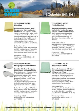 | Zubehör INNEN |
CLEANOFANT MICRO
Finish-Glas-Tuch
Mikrofaser-Finish-Glas-Tuch zur
streifenfreien Trocken-Reinigung
von Glas- und Fenster-Oberflächen.
Durch das Vorreinigen entstandene
Restfeuchtigkeit wird mit dem Finish-
Glas-Tuch aufgenommen und die
Oberfläche wird streifenfrei, klar und
strahlend.
Größe: 39,5 x 39,5 cm
Nach Gebrauch in der Waschmaschine
bei 90°C waschen. Keinen Weichspüler
verwenden. Über 200 x waschbar.
Tipp: Mikrofaser-WASCHMITTEL (S. 25)
Verpackung: 1 Stück
Artikelnummer: MICROGR02-1-CF
UVP: 7,85 €
CLEANOFANT MICRO
Glas-Vlies
Mikrofaser-Glas-Vlies zur Nass-
Reinigung von Glas- und Fenster-
Oberflächen. Zum Entfernen von Fett,
Nikotin, Fingerabdrücken, Staub, Polier-
und Wachsresten etc. Durch die Vor-
reinigung mit dem feuchten Glas-Vlies in
Verbindung mit Glas-SAUBER wird ein
optimales Ergebnis bei der Scheiben-
reinigung erzielt. Nimmt Schmutz
optimal auf, verursacht so keine Kratzer.
Größe: 40,5 x 37 cm
Nach Gebrauch in der Waschmaschine
bei 90°C waschen. Keinen Weichspüler
verwenden. Über 100 x waschbar.
Tipp: Mikrofaser-WASCHMITTEL (S. 25)
Verpackung: 1 Stück
Artikelnummer: MICROGR03-1-CF
UVP: 4,76 €
CLEANOFANT MICRO
Reinigungshandschuh Innen
Spezieller Mikrofaser-Reinigungs-
handschuh für die Innenreinigung.
Durch die besondere Mikrofaserstruktur
ist der Handschuh ideal für die
Reinigung von Textilien, Stoff, Velours,
Polster, Teppich, Veloursleder,
Alcantara, Kunststoff, Gummi, Holz,
Plexiglas, Aluminium uvm.
Der Mikrofaser-Reinigungshandschuh
bindet Schmutz im Innern der Faser.
Optimaler Einsatz mit Innen-SAUBER.
Größe: 23 x 11 cm, Bund Ø 75/45 mm
Nach Gebrauch in der Waschmaschine
bei 90°C waschen. Keinen Weichspüler
verwenden. Über 200 x waschbar.
Verpackung: 1 Stück
Artikelnummer: MICRO HA 01-CF
UVP: 16,20 €
CLEANOFANT MICRO
Allroundtuch GRÜN
Universell einsetzbares Mikrofaser-
tuch für die Innen- und Außen-
Reinigung und -Pflege.
Sehr gute Reinigungswirkung auch bei
strukturierten Oberflächen aufgrund
langer Fasern und guter Kapillar-
eigenschaften. Optimaler und effizienter
Einsatz bei der Fahrzeugpflege in
Verbindung mit Innen-SAUBER. Hohe
Standzeit durch Premiumqualität.
Größe: 44 x 39 cm
Nach Gebrauch in der Waschmaschine
bei 90°C waschen. Keinen Weichspüler
verwenden. Über 200 x waschbar.
Tipp: Mikrofaser-WASCHMITTEL (S. 25)
Verpackung: 1 Stück
Artikelnummer: MICRO GR 01-CF
UVP: 5,66 €
| Online-Shop www.cleanofant.de | Bestellhotline & Beratung +49 (0)7134 13825-0 | S. 26 |
 