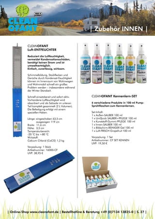 | Zubehör INNEN |
CLEANOFANT
Luft-ENTFEUCHTER
Reduziert die Luftfeuchtigkeit,
vermeidet Kondensationsschäden,
benötigt keinen Strom und ist
umweltverträglich.
Einfach, zuverlässig, wirksam.
Schimmelbildung, Stockflecken und
Gerüche durch Kondensat-Feuchtigkeit
können im Innenraum von Wohnwagen
und Wohnmobil schnell ein großes
Problem werden – insbesondere während
der Winter-Standzeit.
Schnell einsatzbereit und sofort aktiv.
Vorhandene Luftfeuchtigkeit wird
absorbiert und als Salzsole im unteren
Teil komplett gesammelt (2 L Volumen).
Die Befestigung erfolgt mit einem
speziellen Haken.
Länge: eingeschoben 63,5 cm
ausgezogen 119 cm
Breite: 11,6 cm
Höhe: 3,5 cm
Temperaturbereich:
-20 °C bis +80 °C
Wirkstoff:
Calcium Chlorid (CaCl2) 1,2 kg
Verpackung: 1 Stück
Artikelnummer: 16000-CF
UVP: 38,95 €
CLEANOFANT Kennenlern-SET
6 verschiedene Produkte in 100 ml Pump-
Sprühflaschen zum Kennenlernen.
Set-Inhalt:
1 x Außen-SAUBER 100 ml
1 x UniQuick SAUBER+PFLEGE 100 ml
1 x Kunststoff-Gummi-PFLEGE 100 ml
1 x Innen-SAUBER 100 ml
1 x Bildschirm-REINIGER Gel 100 ml
1 x Luft-FRISCH Grapefruit 100 ml
Verpackung: 1 Set
Artikelnummer: CF SET KENNEN
UVP: 19,50 €
| Online-Shop www.cleanofant.de | Bestellhotline & Beratung +49 (0)7134 13825-0 | S. 27 |
 